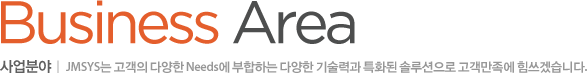 Business Area 사업분야 : JMSYS는 고객의 다양한 Needs에 부합하는 기술력과 특화된 솔루션으로 고객만족에 힘쓰겠습니다.