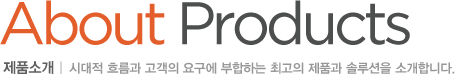 About Products 제품소개 : 시대적 흐름과 고객의 요구에 부합하는 최고의 제품과 솔루션을 소개합니다.